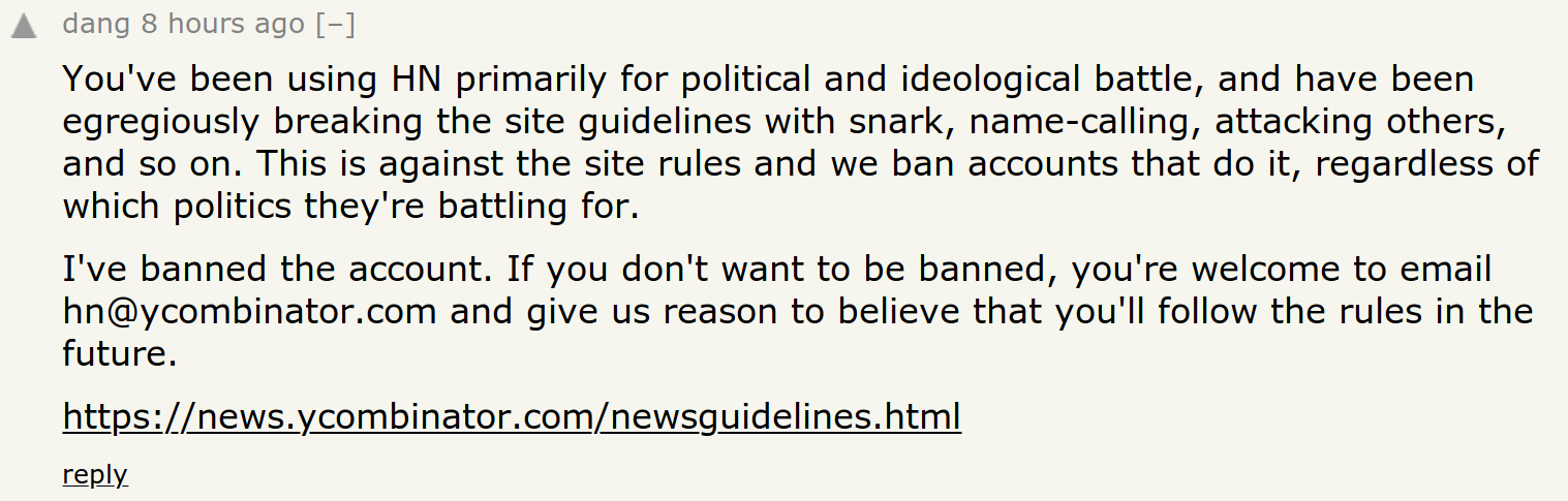 Screenshot of Comment: You've been using HN primarily for political and ideological battle, and have been egregiously breaking the site guidelines with snark, name-calling, attacking others, and so on. This is against the site rules and we ban accounts that do it, regardless of which politics they're battling for. I've banned the account. If you don't want to be banned, you're welcome to email hn@ycombinator.com and give us reason to believe that you'll follow the rules in the future.